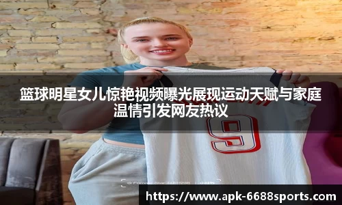 篮球明星女儿惊艳视频曝光展现运动天赋与家庭温情引发网友热议